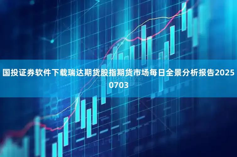 国投证券软件下载瑞达期货股指期货市场每日全景分析报告20250703