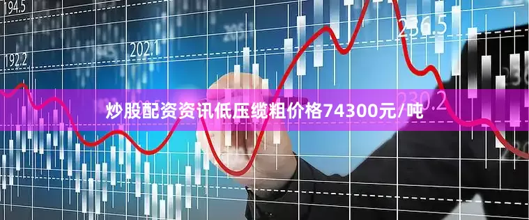 炒股配资资讯低压缆粗价格74300元/吨