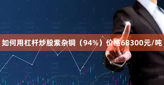 如何用杠杆炒股紫杂铜（94%）价格68300元/吨