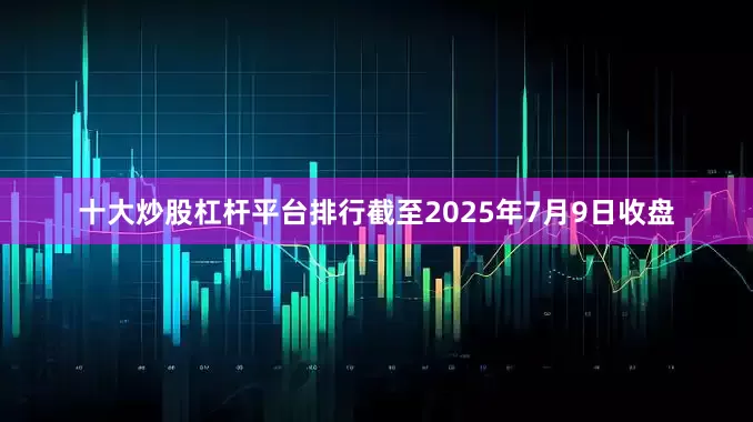 十大炒股杠杆平台排行截至2025年7月9日收盘