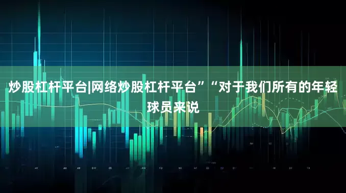 炒股杠杆平台|网络炒股杠杆平台”“对于我们所有的年轻球员来说