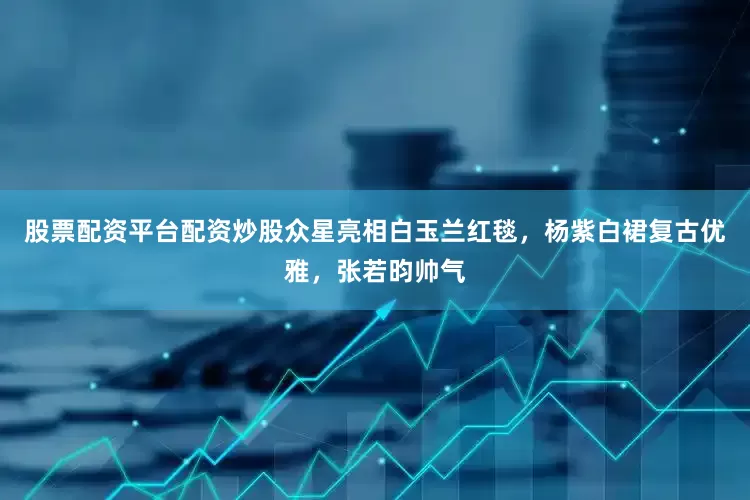 股票配资平台配资炒股众星亮相白玉兰红毯，杨紫白裙复古优雅，张若昀帅气