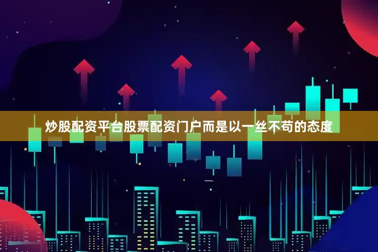 炒股配资平台股票配资门户而是以一丝不苟的态度