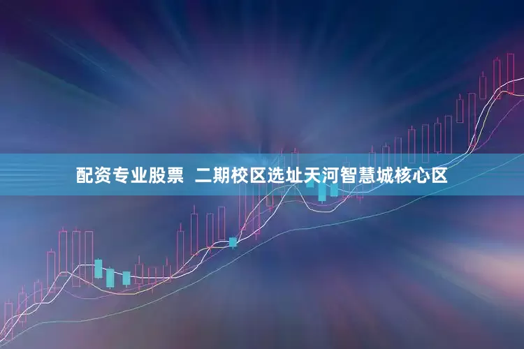配资专业股票  二期校区选址天河智慧城核心区