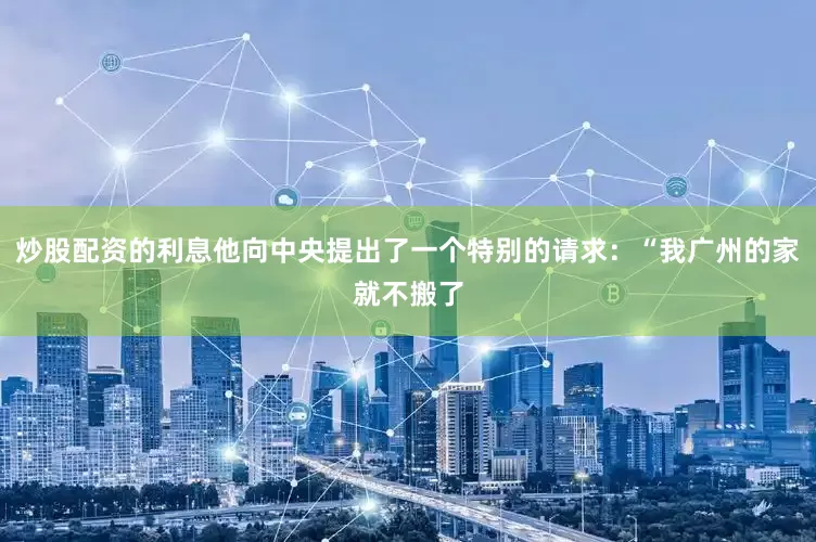 炒股配资的利息他向中央提出了一个特别的请求：“我广州的家就不搬了