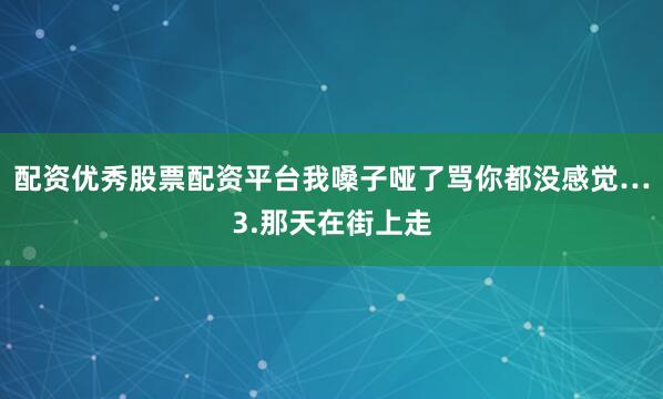 配资优秀股票配资平台我嗓子哑了骂你都没感觉…3.那天在街上走