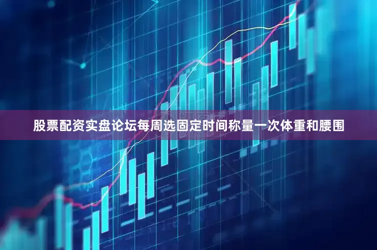 股票配资实盘论坛每周选固定时间称量一次体重和腰围