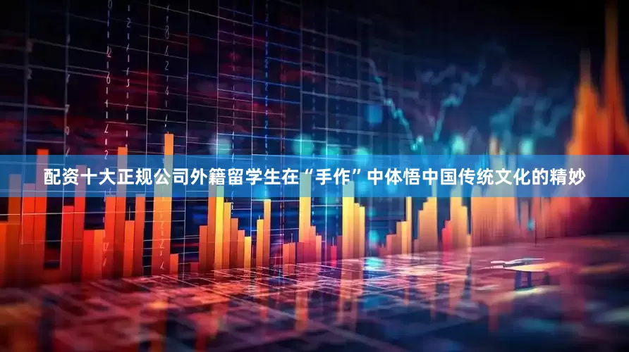 配资十大正规公司外籍留学生在“手作”中体悟中国传统文化的精妙