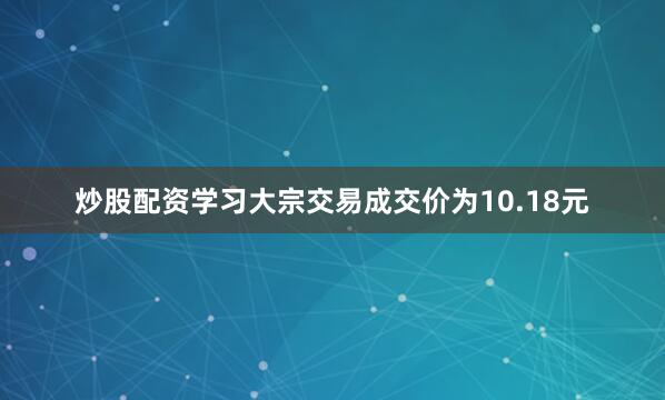 炒股配资学习大宗交易成交价为10.18元