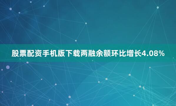 股票配资手机版下载两融余额环比增长4.08%