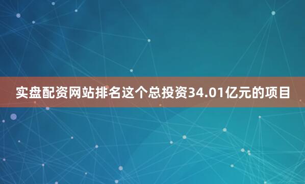 实盘配资网站排名这个总投资34.01亿元的项目