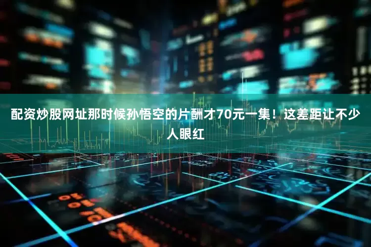 配资炒股网址那时候孙悟空的片酬才70元一集！这差距让不少人眼红