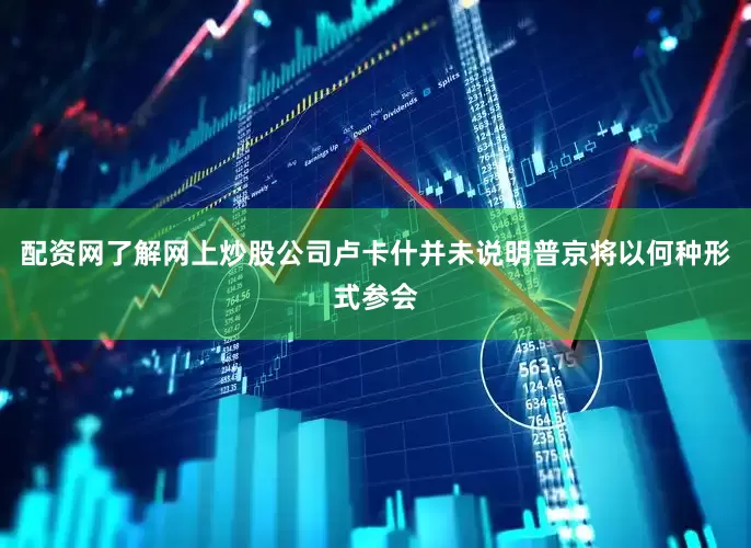 配资网了解网上炒股公司卢卡什并未说明普京将以何种形式参会