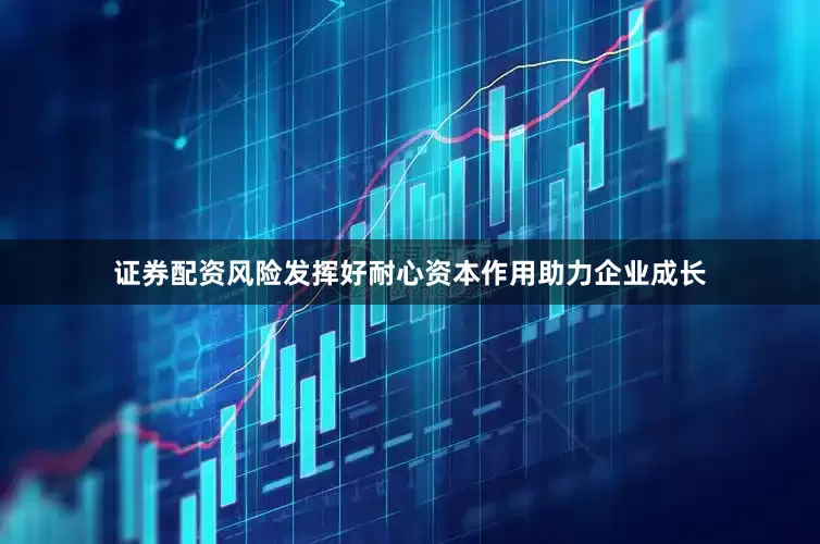 证券配资风险发挥好耐心资本作用助力企业成长