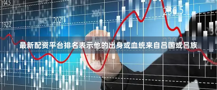 最新配资平台排名表示他的出身或血统来自吕国或吕族