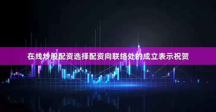 在线炒股配资选择配资向联络处的成立表示祝贺
