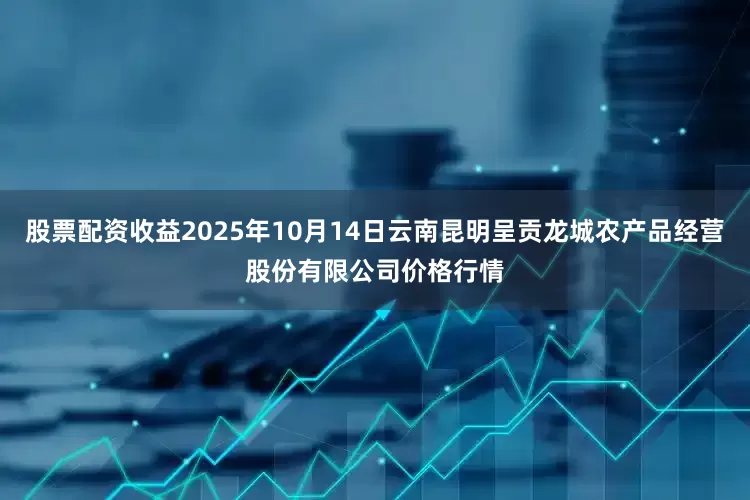 股票配资收益2025年10月14日云南昆明呈贡龙城农产品经营股份有限公司价格行情