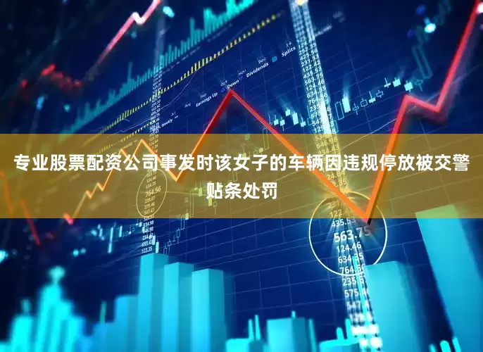 专业股票配资公司事发时该女子的车辆因违规停放被交警贴条处罚