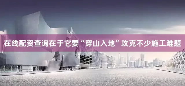 在线配资查询在于它要“穿山入地”攻克不少施工难题