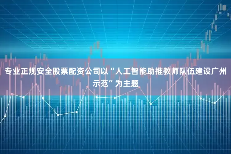 专业正规安全股票配资公司以“人工智能助推教师队伍建设广州示范”为主题