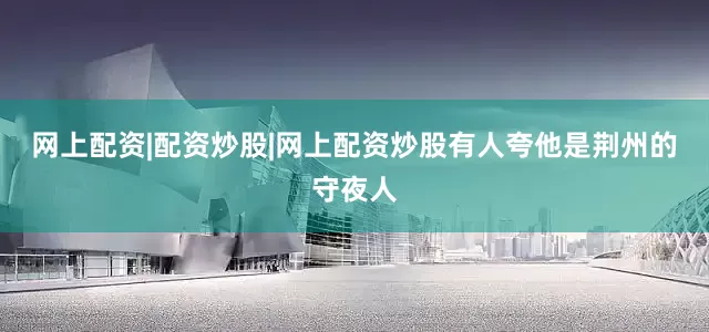 网上配资|配资炒股|网上配资炒股有人夸他是荆州的守夜人