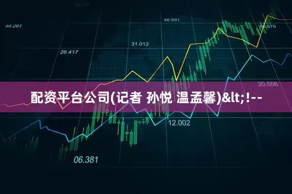配资平台公司(记者 孙悦 温孟馨)<!--