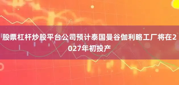 股票杠杆炒股平台公司预计泰国曼谷伽利略工厂将在2027年初投产